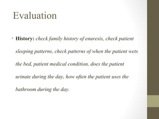 Evaluation
• History: check family history of enuresis, check patient
sleeping patterns, check patterns of when the patient wets
the bed, patient medical condition, does the patient
urinate during the day, how often the patient uses the
bathroom during the day.

 