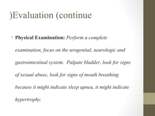(Evaluation (continue
• Physical Examination: Perform a complete
examination, focus on the urogenital, neurologic and
gastrointestinal system. Palpate bladder, look for signs
of sexual abuse, look for signs of mouth breathing
because it might indicate sleep apnea, it might indicate
hypertrophy.

 