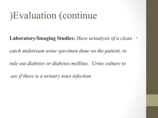 (Evaluation (continue
Laboratory/Imaging Studies: Have urinalysis of a clean •
catch midstream urine specimen done on the patient, to
rule out diabetes or diabetes mellitus. Urine culture to
.see if there is a urinary tract infection

 