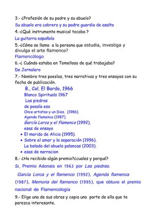 3.- ¿Profesión de su padre y su abuelo?
Su abuelo era cabrero y su padre guardia de asalto
4.-¿Qué instrumento musical tocaba ?
La guitarra española
5.-¿Cómo se llama a la persona que estudia, investiga y
divulga el arte flamenco?
Flamencólogo
6.-¿ Cuándo estaba en Tomelloso de qué trabajaba?
De Jornalero
7.- Nombra tres poesías, tres narrativas y tres ensayos con su
fecha de publicación.
     B., Col. El Bardo, 1966
    Blanco Spirituals 1967
     Las piedras
    de poesía eso
    Once artistas y un Dios. (1986).
    Agenda flamenca (1987).
    García Lorca y el flamenco (1992).
    esas de ensayo
  • El marido de Alicia (1995).
  • Sobre el amor y la separación (1996).
    La balada del abuelo palancas (2003).
  • esas de narracion
8.- ¿Ha recibido algún premio?¿cuales y porqué?
Si, Premio Adonais en 1963 por Las piedras.

 García Lorca y el flamenco (1992), Agenda flamenca
(1987), Memoria del flamenco (1995), que obtuvo el premio
nacional de Flamencología
9.- Elige una de sus obras y copia una parte de ella que te
parezca interesante.
 