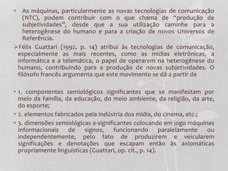 • As máquinas, particularmente as novas tecnologias de comunicação
(NTC), podem contribuir com o que chama de “produção de
subjetividades”, desde que a sua utilização caminhe para a
heterogênese do humano e para a criação de novos Universos de
Referência.
Félix Guattari (1992, p. 14) atribui às tecnologias de comunicação,
especialmente as mais recentes, como as mídias eletrônicas, a
informática e a telemática, o papel de operarem na heterogênese do
humano, contribuindo para a produção de novas subjetividades. O
filósofo francês argumenta que este movimento se dá a partir de
• 1. componentes semiológicos significantes que se manifestam por
meio da família, da educação, do meio ambiente, da religião, da arte,
do esporte;
• 2. elementos fabricados pela indústria dos mídia, do cinema, etc.;
• 3. dimensões semiológicas a-significantes colocando em jogo máquinas
informacionais
de
signos,
funcionando
paralelamente
ou
independentemente, pelo fato de produzirem e veicularem
significações e denotações que escapam então às axiomáticas
propriamente linguísticas (Guattari, op. cit., p. 14).

 