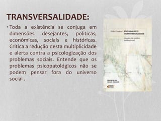 TRANSVERSALIDADE:
• Toda a existência se conjuga em
dimensões desejantes, politicas,
econômicas, sociais e históricas.
Critica a redução desta multiplicidade
e alerta contra a psicologização dos
problemas sociais. Entende que os
problemas psicopatológicos não se
podem pensar fora do universo
social .

 