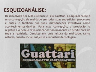 ESQUIZOANÁLISE:
Desenvolvida por Gilles Deleuze e Felix Guattari, a Esquizoanálise é
uma concepção da realidade em todas suas superfícies, processos
e entes, e também nas suas individuações inventivas como
acontecimentos-devires. Para esta concepção, a produção, o
registro e o desejo revolucionários são imanentes e produtores de
toda a realidade. Consiste em uma leitura da realidade, tanto
natural, quanto social, subjetiva e industrial-tecnológica.

 