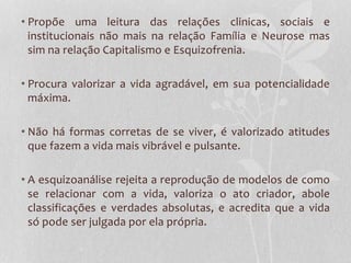 • Propõe uma leitura das relações clinicas, sociais e
institucionais não mais na relação Família e Neurose mas
sim na relação Capitalismo e Esquizofrenia.
• Procura valorizar a vida agradável, em sua potencialidade
máxima.
• Não há formas corretas de se viver, é valorizado atitudes
que fazem a vida mais vibrável e pulsante.

• A esquizoanálise rejeita a reprodução de modelos de como
se relacionar com a vida, valoriza o ato criador, abole
classificações e verdades absolutas, e acredita que a vida
só pode ser julgada por ela própria.

 