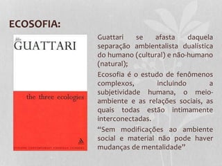 ECOSOFIA:
Guattari
se
afasta
daquela
separação ambientalista dualística
do humano (cultural) e não-humano
(natural);
Ecosofia é o estudo de fenômenos
complexos,
incluindo
a
subjetividade humana, o meioambiente e as relações sociais, as
quais todas estão intimamente
interconectadas.
“Sem modificações ao ambiente
social e material não pode haver
mudanças de mentalidade”

 