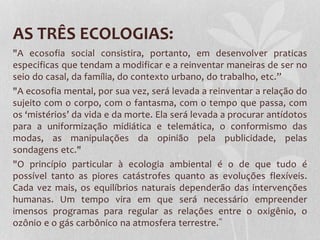 AS TRÊS ECOLOGIAS:
"A ecosofia social consistira, portanto, em desenvolver praticas
especificas que tendam a modificar e a reinventar maneiras de ser no
seio do casal, da família, do contexto urbano, do trabalho, etc.”
"A ecosofia mental, por sua vez, será levada a reinventar a relação do
sujeito com o corpo, com o fantasma, com o tempo que passa, com
os ‘mistérios’ da vida e da morte. Ela será levada a procurar antídotos
para a uniformização midiática e telemática, o conformismo das
modas, as manipulações da opinião pela publicidade, pelas
sondagens etc."
"O princípio particular à ecologia ambiental é o de que tudo é
possível tanto as piores catástrofes quanto as evoluções flexíveis.
Cada vez mais, os equilíbrios naturais dependerão das intervenções
humanas. Um tempo vira em que será necessário empreender
imensos programas para regular as relações entre o oxigênio, o
ozônio e o gás carbônico na atmosfera terrestre.”

 