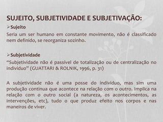 SUJEITO, SUBJETIVIDADE E SUBJETIVAÇÃO:
Sujeito
Seria um ser humano em constante movimento, não é classificado
nem definido, se reorganiza sozinho.
Subjetividade
“Subjetividade não é passível de totalização ou de centralização no
individuo” (GUATTARI & ROLNIK, 1996, p. 31)
A subjetividade não é uma posse do individuo, mas sim uma
produção continua que acontece na relação com o outro. Implica na
relação com o outro social (a natureza, os acontecimentos, as
intervenções, etc), tudo o que produz efeito nos corpos e nas
maneiros de viver.

 