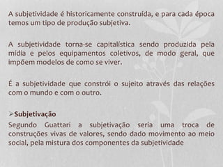A subjetividade é historicamente construída, e para cada época
temos um tipo de produção subjetiva.
A subjetividade torna-se capitalística sendo produzida pela
mídia e pelos equipamentos coletivos, de modo geral, que
impõem modelos de como se viver.
É a subjetividade que constrói o sujeito através das relações
com o mundo e com o outro.

Subjetivação
Segundo Guattari a subjetivação seria uma troca de
construções vivas de valores, sendo dado movimento ao meio
social, pela mistura dos componentes da subjetividade

 
