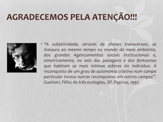 AGRADECEMOS PELA ATENÇÃO!!!
• “A subjetividade, através de chaves transversais, se
instaura ao mesmo tempo no mundo do meio ambiente,
dos grandes Agenciamentos sociais institucionais e,
simetricamente, no seio das paisagens e dos fantasmas
que habitam as mais íntimas esferas do indivíduo. A
reconquista de um grau de autonomia criativa num campo
particular invoca outras reconquistas em outros campos”.
Guattari, Félix; As três ecologias, SP, Papirus, 1997.

 