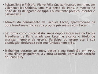 • Psicanalista e filósofo, Pierre Félix Guattari nasceu em 1930, em
Villeneuve-les-Sablons, uma vila perto de Paris, e morreu na
noite de 29 de agosto de 1992. Foi militante político, escritor e
psicanalista.
• Através do pensamento de Jacques Lacan, aproximou-se da
obra freudiana e inicia a sua própria psicanálise com Lacan.
• Se forma como psicanalista. Anos depois integra-se na Escola
Freudiana de Paris criada por Lacan e alcança o título de
analista membro da escola. Participa do grupo até à sua
dissolução, declarada pelo seu fundador em 1980.
• Trabalhou durante 40 anos, desde a sua fundação em 1953,
numa clínica psiquiátrica, a Clínica La Borde, com a colaboração
de Jean Oury

 