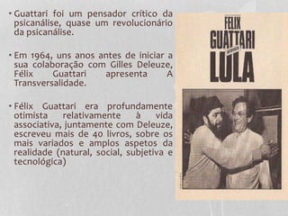 • Guattari foi um pensador crítico da
psicanálise, quase um revolucionário
da psicanálise.

• Em 1964, uns anos antes de iniciar a
sua colaboração com Gilles Deleuze,
Félix
Guattari
apresenta
A
Transversalidade.
• Félix Guattari era profundamente
otimista
relativamente
à
vida
associativa, juntamente com Deleuze,
escreveu mais de 40 livros, sobre os
mais variados e amplos aspetos da
realidade (natural, social, subjetiva e
tecnológica)

 
