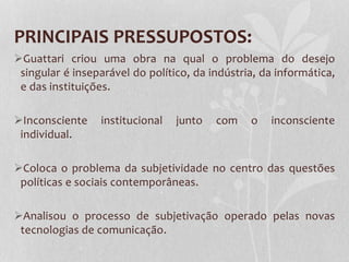 PRINCIPAIS PRESSUPOSTOS:
Guattari criou uma obra na qual o problema do desejo
singular é inseparável do político, da indústria, da informática,
e das instituições.
Inconsciente
individual.

institucional

junto

com

o

inconsciente

Coloca o problema da subjetividade no centro das questões
políticas e sociais contemporâneas.
Analisou o processo de subjetivação operado pelas novas
tecnologias de comunicação.

 