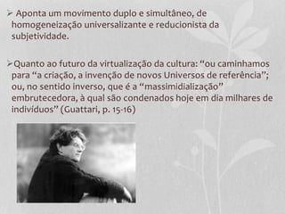  Aponta um movimento duplo e simultâneo, de
homogeneização universalizante e reducionista da
subjetividade.
Quanto ao futuro da virtualização da cultura: “ou caminhamos
para “a criação, a invenção de novos Universos de referência”;
ou, no sentido inverso, que é a “massimidialização”
embrutecedora, à qual são condenados hoje em dia milhares de
indivíduos” (Guattari, p. 15-16)

 
