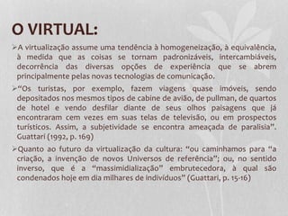O VIRTUAL:
A virtualização assume uma tendência à homogeneização, à equivalência,
à medida que as coisas se tornam padronizáveis, intercambiáveis,
decorrência das diversas opções de experiência que se abrem
principalmente pelas novas tecnologias de comunicação.
“Os turistas, por exemplo, fazem viagens quase imóveis, sendo
depositados nos mesmos tipos de cabine de avião, de pullman, de quartos
de hotel e vendo desfilar diante de seus olhos paisagens que já
encontraram cem vezes em suas telas de televisão, ou em prospectos
turísticos. Assim, a subjetividade se encontra ameaçada de paralisia”.
Guattari (1992, p. 169)
Quanto ao futuro da virtualização da cultura: “ou caminhamos para “a
criação, a invenção de novos Universos de referência”; ou, no sentido
inverso, que é a “massimidialização” embrutecedora, à qual são
condenados hoje em dia milhares de indivíduos” (Guattari, p. 15-16)

 