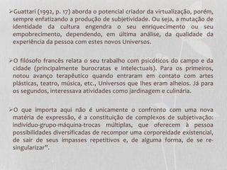 Guattari (1992, p. 17) aborda o potencial criador da virtualização, porém,
sempre enfatizando a produção de subjetividade. Ou seja, a mutação de
identidade da cultura engendra o seu enriquecimento ou seu
empobrecimento, dependendo, em última análise, da qualidade da
experiência da pessoa com estes novos Universos.
O filósofo francês relata o seu trabalho com psicóticos do campo e da
cidade (principalmente burocratas e intelectuais). Para os primeiros,
notou avanço terapêutico quando entraram em contato com artes
plásticas, teatro, música, etc., Universos que lhes eram alheios. Já para
os segundos, interessava atividades como jardinagem e culinária.
O que importa aqui não é unicamente o confronto com uma nova
matéria de expressão, é a constituição de complexos de subjetivação:
indivíduo-grupo-máquina-trocas múltiplas, que oferecem à pessoa
possibilidades diversificadas de recompor uma corporeidade existencial,
de sair de seus impasses repetitivos e, de alguma forma, de se resingularizar”.

 