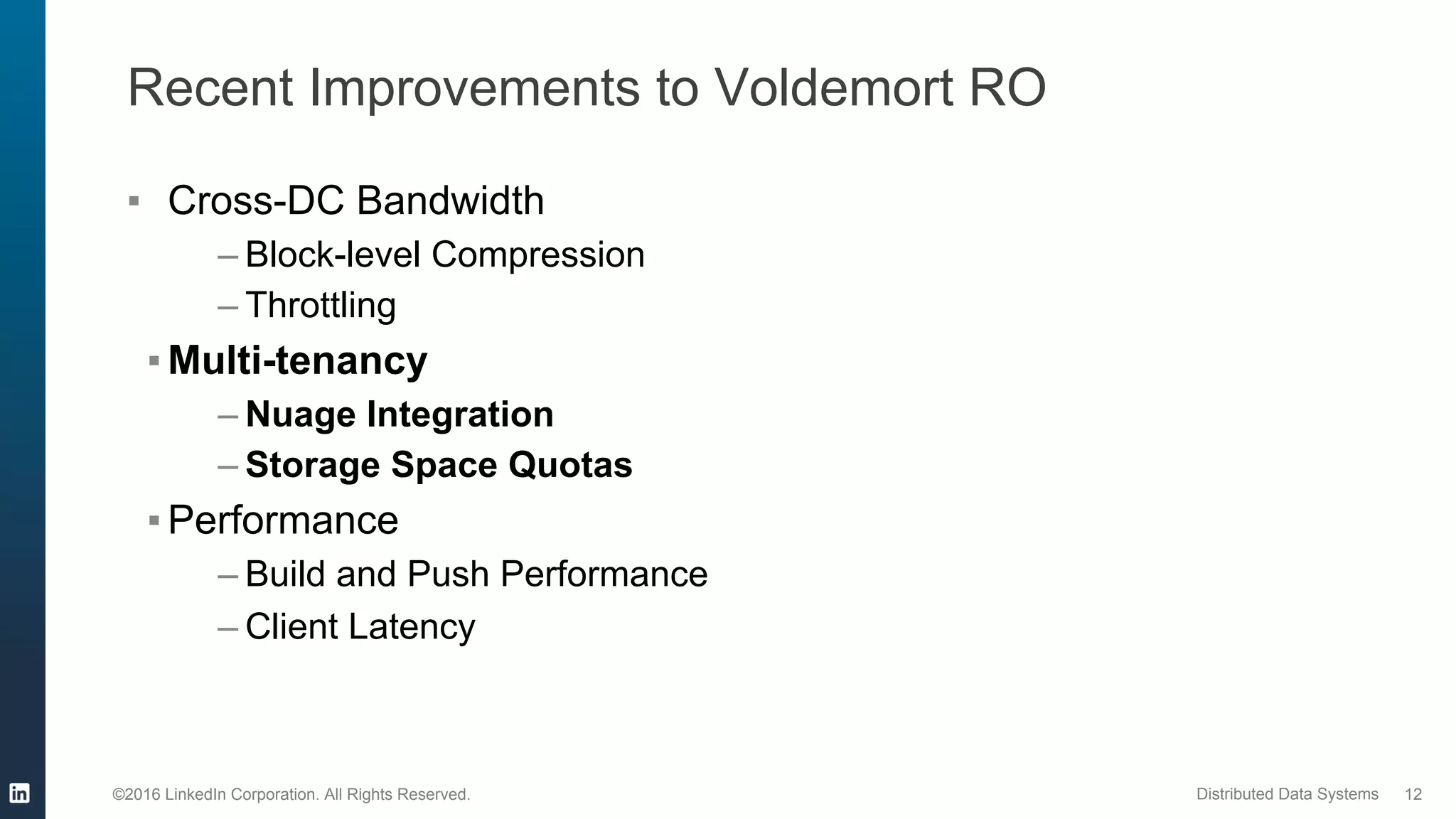 ©2016 LinkedIn Corporation. All Rights Reserved. Distributed Data Systems
Recent Improvements to Voldemort RO
▪  Cross-DC Bandwidth
– Block-level Compression
– Throttling
▪ Multi-tenancy
– Nuage Integration
– Storage Space Quotas
▪ Performance
– Build and Push Performance
– Client Latency
12
 