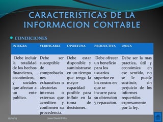 CARACTERISTICAS DE LA
INFORMACION CONTABLE
CONDICIONES
INTEGRA VERIFICABLE OPORTUNA PRODUCTIVA UNICA
Debe incluir
la totalidad
de los hechos
financieros,
económicos,
y sociales
que afectan a
un ente
publico.
Debe ser
susceptible
de
comprobacio
nes
exhaustivas o
aleatorias
internas o
externas que
acrediten y
confirmen su
procedencia.
Debe estar
disponible y
suministrarse
en un tiempo
que tenga la
mayor
capacidad
posible para
influir en la
toma de
decisiones.
Debe ofrecer
un beneficio
para los
usuarios
superior en
los costos en
que se
incurre para
su obtencion
y reparacion.
Debe ser la mas
practica, útil y
económica en
ese sentido, no
se le puede
sustituir, sin
perjuicio de los
informes
requeridos
expresamente
por la ley.
15/10/15 Juan David Félix
 