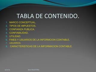 TABLA DE CONTENIDO.
1. MARCO CONCEPTUAL.
2. TIPOS DE IMPUESTOS.
3. CONFIANZA PUBLICA.
4. CONFIABILIDAD.
5. UTILIDAD.
6. FINES Y USUARIOS DE LA INFORMCION CONTABLE.
7. USUARIOS.
8. CARACTERISTICAS DE LA IMFORMACION CONTABLE.
15/10/15 Juan David Félix
 