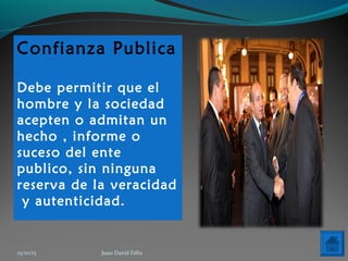 Confianza Publica
Debe permitir que el
hombre y la sociedad
acepten o admitan un
hecho , informe o
suceso del ente
publico, sin ninguna
reserva de la veracidad
y autenticidad.
15/10/15 Juan David Félix
 