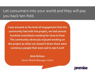 Let consumers into your world and they will pay
you back ten-fold.

  I was amazed at the level of engagement that the
   community had with the project, we had several
   hundred consultants working for close to free!
   The community obviously enjoyed working on
  the project as when we closed it down there were
    numerous people that were sad to see it end!


                     Nick Britton
             Senior Brand Manager, Volvic
 
