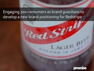 Engaging 200 consumers as brand guardians to
develop a new brand positioning for Redstripe
 