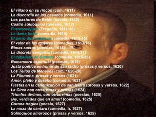 El villano en su rincón  (com. 1611)  La discordia en los casados  (comedia, 1611)  Los pastores de Belén  (novela, 1612)  Cuatro soliloquios  (poesías, 1612)  Fuenteovejuna  (Tragedia, 1611-18)  La dama boba  (comedia, 1613)  El perro del hortelano  (comedia, 1613-15)  El valor de las mujeres  (comedias, 1613/18)  Rimas sacras  (poesías, 1614)  La discreta venganza  (comedia, 1615/21)  El caballero de Olmedo  (comedia, 1615-26)  Romancero espiritual  (poemas, 1619)  Justa poética en honor de san Isidro  (prosas y versos, 1620)  Los Tellos de Meneses  (com. 1620-28)  La Filomena, prosas y versos  (1621)  Amor, pleito y desafío  (comedia, 1621)  Fiestas en la canonización de san Isidro  (prosas y versos, 1622)  La Circe con otras rimas y prosas  (1624)  Triunfos divinos, con otras rimas  (poesías, 1625)  ¡Ay, verdades que en amor!  (comedia, 1625)  Corona trágica  (poesía, 1627)  La moza de cántaro  (comedia, h. 1627)  Soliloquios amorosos  (prosas y versos, 1629)  