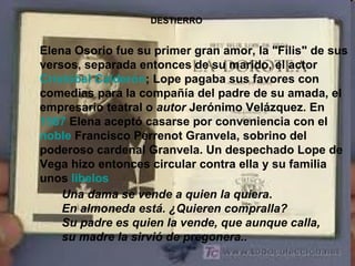 DESTIERRO Elena Osorio fue su primer gran amor, la "Filis" de sus versos, separada entonces de su marido, el actor  Cristóbal Calderón ; Lope pagaba sus favores con comedias para la compañía del padre de su amada, el empresario teatral o  autor  Jerónimo Velázquez. En  1587  Elena aceptó casarse por conveniencia con el  noble  Francisco Perrenot Granvela, sobrino del poderoso cardenal Granvela. Un despechado Lope de Vega hizo entonces circular contra ella y su familia unos  libelos   Una dama se vende a quien la quiera . En almoneda está. ¿Quieren compralla? Su padre es quien la vende, que aunque calla, su madre la sirvió de pregonera.. 