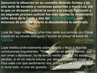 Denunció la situación en su comedia  Belardo furioso  y en una serie de sonetos y romances pastoriles y moriscos, por lo que un dictamen judicial lo envió a la cárcel. Reincidió y un segundo proceso judicial fue más tajante: lo desterraron ocho años de la Corte y dos del  reino de Castilla , con amenaza de pena de muerte si desobedecía la sentencia.   Lope de Vega recordaría años más tarde sus amores con Elena Osorio en su novela dialogada ("acción en prosa" la llamó él)  La  Dorotea .  Lope medita profundamente sobre su vida y llega a algunas conclusiones inquietantes: "Yo he nacido en dos extremos, que son amar y aborrecer; no he tenido medio jamás... Yo estoy perdido, si en mi vida lo estuve, por alma y cuerpo de mujer, y Dios sabe con qué sentimiento mío, porque no sé cómo ha de ser ni durar esto, ni vivir sin gozarlo...  (1616)   