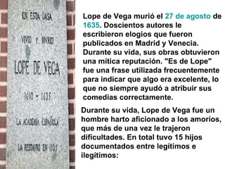 Lope de Vega murió el  27 de agosto  de  1635 . Doscientos autores le escribieron elogios que fueron publicados en Madrid y Venecia. Durante su vida, sus obras obtuvieron una mítica reputación. "Es de Lope" fue una frase utilizada frecuentemente para indicar que algo era excelente, lo que no siempre ayudó a atribuir sus comedias correctamente.  Durante su vida, Lope de Vega fue un hombre harto aficionado a los amoríos, que más de una vez le trajeron dificultades. En total tuvo 15 hijos documentados entre legítimos e ilegítimos:  