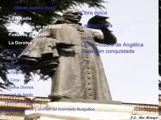 OBRAS NARRATIVAS La Arcadia El peregrino en su patria Pastores de Belén La Dorotea OBRA LIRICA Los Romances  Rimas Sacras La Filomena La Circe Triunfos Divinos Laurel de Apolo La vega del Parnaso Rimas humanas y divinas del licenciado Burguillos Obra épica La dragontea Isidro La hermosura de Angélica Jerusalén conquistada 
