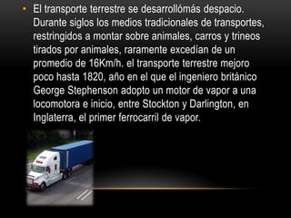 • El transporte terrestre se desarrollómás despacio.
  Durante siglos los medios tradicionales de transportes,
  restringidos a montar sobre animales, carros y trineos
  tirados por animales, raramente excedían de un
  promedio de 16Km/h. el transporte terrestre mejoro
  poco hasta 1820, año en el que el ingeniero británico
  George Stephenson adopto un motor de vapor a una
  locomotora e inicio, entre Stockton y Darlington, en
  Inglaterra, el primer ferrocarril de vapor.
 