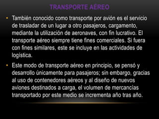 TRANSPORTE AÉREO
• También conocido como transporte por avión es el servicio
  de trasladar de un lugar a otro pasajeros, cargamento,
  mediante la utilización de aeronaves, con fin lucrativo. El
  transporte aéreo siempre tiene fines comerciales. Si fuera
  con fines similares, este se incluye en las actividades de
  logística.
• Este modo de transporte aéreo en principio, se pensó y
  desarrollo únicamente para pasajeros; sin embargo, gracias
  al uso de contenedores aéreos y al diseño de nuevos
  aviones destinados a carga, el volumen de mercancías
  transportado por este medio se incrementa año tras año.
 