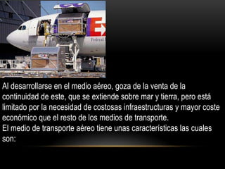 Al desarrollarse en el medio aéreo, goza de la venta de la
continuidad de este, que se extiende sobre mar y tierra, pero está
limitado por la necesidad de costosas infraestructuras y mayor coste
económico que el resto de los medios de transporte.
El medio de transporte aéreo tiene unas características las cuales
son:
 