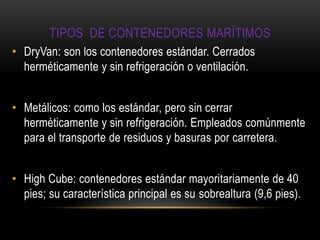TIPOS DE CONTENEDORES MARÍTIMOS
• DryVan: son los contenedores estándar. Cerrados
  herméticamente y sin refrigeración o ventilación.


• Metálicos: como los estándar, pero sin cerrar
  herméticamente y sin refrigeración. Empleados comúnmente
  para el transporte de residuos y basuras por carretera.


• High Cube: contenedores estándar mayoritariamente de 40
  pies; su característica principal es su sobrealtura (9,6 pies).
 