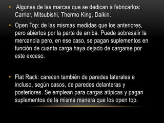 • Algunas de las marcas que se dedican a fabricarlos:
  Carrier, Mitsubishi, Thermo King, Daikin.
• Open Top: de las mismas medidas que los anteriores,
  pero abiertos por la parte de arriba. Puede sobresalir la
  mercancía pero, en ese caso, se pagan suplementos en
  función de cuanta carga haya dejado de cargarse por
  este exceso.


• Flat Rack: carecen también de paredes laterales e
  incluso, según casos, de paredes delanteras y
  posteriores. Se emplean para cargas atípicas y pagan
  suplementos de la misma manera que los open top.
 