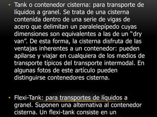 • Tank o contenedor cisterna: para transporte de
  líquidos a granel. Se trata de una cisterna
  contenida dentro de una serie de vigas de
  acero que delimitan un paralelepípedo cuyas
  dimensiones son equivalentes a las de un “dry
  van”. De esta forma, la cisterna disfruta de las
  ventajas inherentes a un contenedor: pueden
  apilarse y viajar en cualquiera de los medios de
  transporte típicos del transporte intermodal. En
  algunas fotos de este artículo pueden
  distinguirse contenedores cisterna.


• Flexi-Tank: para transportes de líquidos a
  granel. Suponen una alternativa al contenedor
  cisterna. Un flexi-tank consiste en un
 