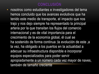 CONCLUSIÓN
• nosotros como estudiantes e investigadores del tema
  hemos concluido que los avances evolutivos que ha
  tenido este medio de transporte, el impacto que nos
  trajo y nos dejo siempre ha representado la principal
  arteria por la que transitan los flujos del comercio
  internacional y es de vital importancia para el
  crecimiento de la economía global, él cual se
  ha sostenido de forma continua ;la evolución de este ,a
  la vez, ha obligado a los puertos en la actualidad a
  adecuar su infraestructura disponible e incorporar
  equipos especializados para poder servir
  apropiadamente a un número cada vez mayor de naves,
  también de tamaño creciente
 