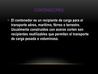 CONTENEDORES

• El contenedor es un recipiente de carga para el
  transporte aéreo, marítimo, férreo o terrestre.
  Usualmente construidos con aceros corten son
  recipientes reutilizables que permiten el transporte
  de carga pesada o voluminosa.
 