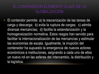 EL CONTENEDOR ELEMENTO CLAVE DE LA
                GLOBALIZACIÓN

• El contendor permite: a) la mecanización de las tareas de
  carga y descarga; b) evita la ruptura de cargas; c) admite
  diversas mercancías; d) facilita la estandarización y la
  homogeneización normativa. Estos rasgos han servido para
  facilitar la internacionalización de las mercancías y estimular
  las economías de escala. Igualmente, la irrupción del
  contenedor ha supuesto la emergencia de nuevos actores
  económicos e instituciones, asignando a cada uno de ellos
  un nuevo rol en las esferas del intercambio, la distribución y
  la logística.
 