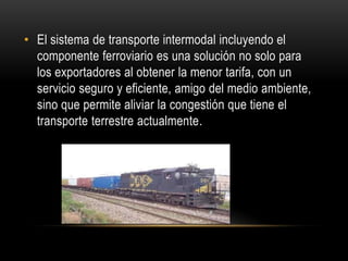 • El sistema de transporte intermodal incluyendo el
  componente ferroviario es una solución no solo para
  los exportadores al obtener la menor tarifa, con un
  servicio seguro y eficiente, amigo del medio ambiente,
  sino que permite aliviar la congestión que tiene el
  transporte terrestre actualmente.
 