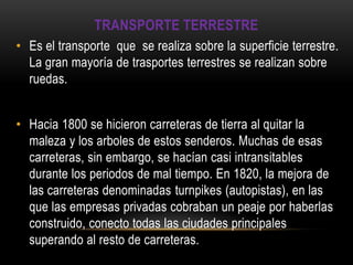 TRANSPORTE TERRESTRE
• Es el transporte que se realiza sobre la superficie terrestre.
  La gran mayoría de trasportes terrestres se realizan sobre
  ruedas.


• Hacia 1800 se hicieron carreteras de tierra al quitar la
  maleza y los arboles de estos senderos. Muchas de esas
  carreteras, sin embargo, se hacían casi intransitables
  durante los periodos de mal tiempo. En 1820, la mejora de
  las carreteras denominadas turnpikes (autopistas), en las
  que las empresas privadas cobraban un peaje por haberlas
  construido, conecto todas las ciudades principales
  superando al resto de carreteras.
 