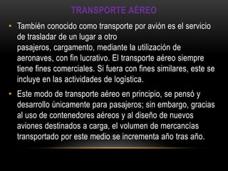 TRANSPORTE AÉREO
• También conocido como transporte por avión es el servicio
  de trasladar de un lugar a otro
  pasajeros, cargamento, mediante la utilización de
  aeronaves, con fin lucrativo. El transporte aéreo siempre
  tiene fines comerciales. Si fuera con fines similares, este se
  incluye en las actividades de logística.
• Este modo de transporte aéreo en principio, se pensó y
  desarrollo únicamente para pasajeros; sin embargo, gracias
  al uso de contenedores aéreos y al diseño de nuevos
  aviones destinados a carga, el volumen de mercancías
  transportado por este medio se incrementa año tras año.
 