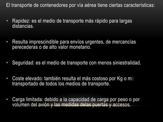 El transporte de contenedores por vía aérea tiene ciertas características:

• Rapidez: es el medio de transporte más rápido para largas
  distancias.

• Resulta imprescindible para envíos urgentes, de mercancías
  perecederas o de alto valor monetario.

• Seguridad: es el medio de transporte con menos siniestralidad.

• Coste elevado: también resulta el más costoso por Kg o mᶟ
  transportado de todos los medios de transporte.

• Carga limitada: debido a la capacidad de carga por peso o por
  volumen del avión y las medidas delas puertas y accesos.
 