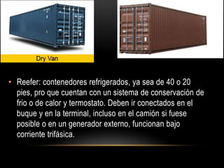 • Reefer: contenedores refrigerados, ya sea de 40 o 20
  pies, pro que cuentan con un sistema de conservación de
  frio o de calor y termostato. Deben ir conectados en el
  buque y en la terminal, incluso en el camión si fuese
  posible o en un generador externo, funcionan bajo
  corriente trifásica.
 