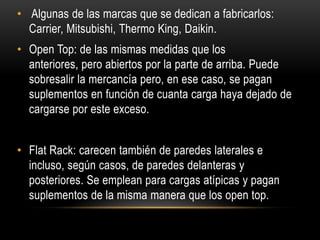 • Algunas de las marcas que se dedican a fabricarlos:
  Carrier, Mitsubishi, Thermo King, Daikin.
• Open Top: de las mismas medidas que los
  anteriores, pero abiertos por la parte de arriba. Puede
  sobresalir la mercancía pero, en ese caso, se pagan
  suplementos en función de cuanta carga haya dejado de
  cargarse por este exceso.


• Flat Rack: carecen también de paredes laterales e
  incluso, según casos, de paredes delanteras y
  posteriores. Se emplean para cargas atípicas y pagan
  suplementos de la misma manera que los open top.
 