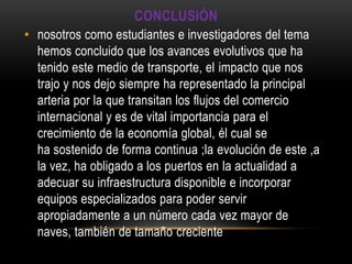 CONCLUSIÓN
• nosotros como estudiantes e investigadores del tema
  hemos concluido que los avances evolutivos que ha
  tenido este medio de transporte, el impacto que nos
  trajo y nos dejo siempre ha representado la principal
  arteria por la que transitan los flujos del comercio
  internacional y es de vital importancia para el
  crecimiento de la economía global, él cual se
  ha sostenido de forma continua ;la evolución de este ,a
  la vez, ha obligado a los puertos en la actualidad a
  adecuar su infraestructura disponible e incorporar
  equipos especializados para poder servir
  apropiadamente a un número cada vez mayor de
  naves, también de tamaño creciente
 