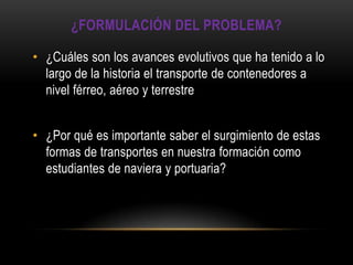 ¿FORMULACIÓN DEL PROBLEMA?

• ¿Cuáles son los avances evolutivos que ha tenido a lo
  largo de la historia el transporte de contenedores a
  nivel férreo, aéreo y terrestre


• ¿Por qué es importante saber el surgimiento de estas
  formas de transportes en nuestra formación como
  estudiantes de naviera y portuaria?
 