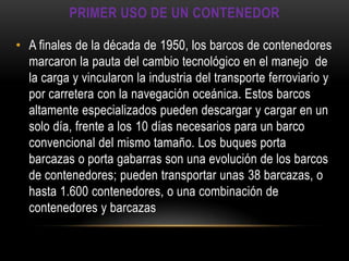 PRIMER USO DE UN CONTENEDOR

• A finales de la década de 1950, los barcos de contenedores
  marcaron la pauta del cambio tecnológico en el manejo de
  la carga y vincularon la industria del transporte ferroviario y
  por carretera con la navegación oceánica. Estos barcos
  altamente especializados pueden descargar y cargar en un
  solo día, frente a los 10 días necesarios para un barco
  convencional del mismo tamaño. Los buques porta
  barcazas o porta gabarras son una evolución de los barcos
  de contenedores; pueden transportar unas 38 barcazas, o
  hasta 1.600 contenedores, o una combinación de
  contenedores y barcazas
 