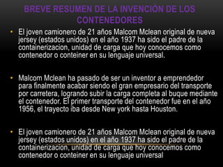 BREVE RESUMEN DE LA INVENCIÓN DE LOS
              CONTENEDORES
• El joven camionero de 21 años Malcom Mclean original de nueva
  jersey (estados unidos) en el año 1937 ha sido el padre de la
  containerizacion, unidad de carga que hoy conocemos como
  contenedor o conteiner en su lenguaje universal.

• Malcom Mclean ha pasado de ser un inventor a emprendedor
  para finalmente acabar siendo el gran empresario del transporte
  por carretera, logrando subir la carga completa al buque mediante
  el contenedor. El primer transporte del contenedor fue en el año
  1956, el trayecto iba desde New york hasta Houston.

• El joven camionero de 21 años Malcom Mclean original de nueva
  jersey (estados unidos) en el año 1937 ha sido el padre de la
  containerizacion, unidad de carga que hoy conocemos como
  contenedor o conteiner en su lenguaje universal
 