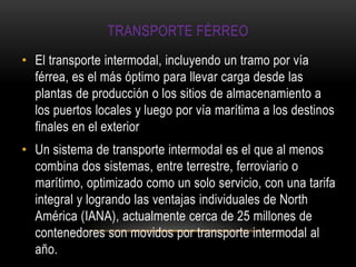 TRANSPORTE FÉRREO
• El transporte intermodal, incluyendo un tramo por vía
  férrea, es el más óptimo para llevar carga desde las
  plantas de producción o los sitios de almacenamiento a
  los puertos locales y luego por vía marítima a los destinos
  finales en el exterior
• Un sistema de transporte intermodal es el que al menos
  combina dos sistemas, entre terrestre, ferroviario o
  marítimo, optimizado como un solo servicio, con una tarifa
  integral y logrando las ventajas individuales de North
  América (IANA), actualmente cerca de 25 millones de
  contenedores son movidos por transporte intermodal al
  año.
 
